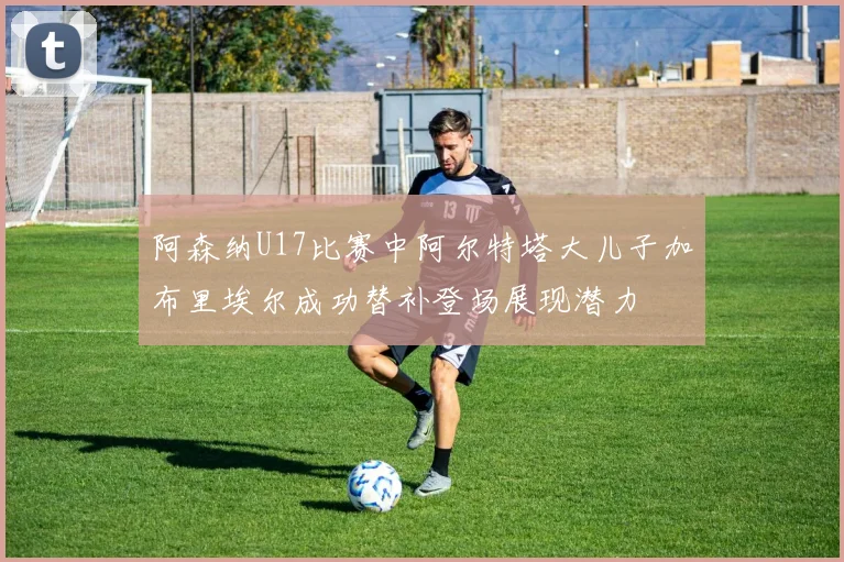 阿森纳U17比赛中阿尔特塔大儿子加布里埃尔成功替补登场展现潜力