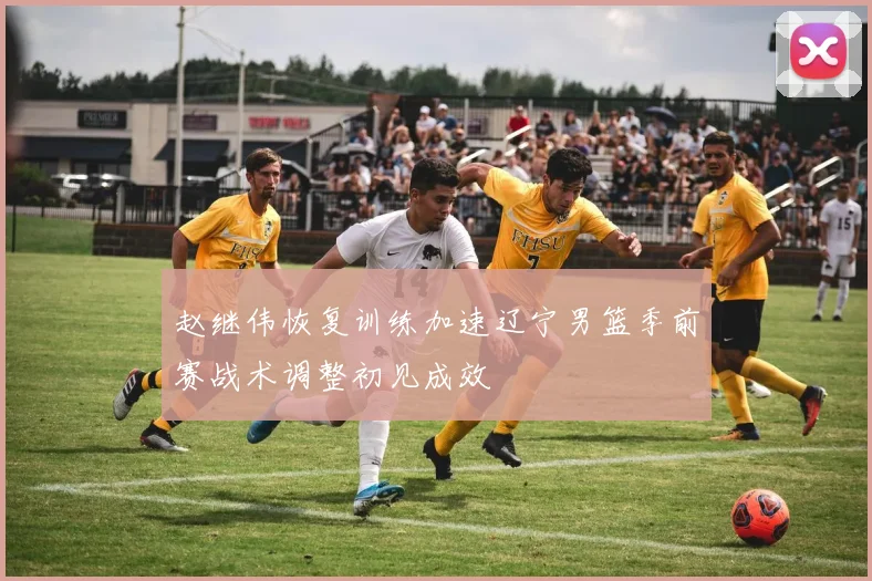 赵继伟恢复训练加速辽宁男篮季前赛战术调整初见成效