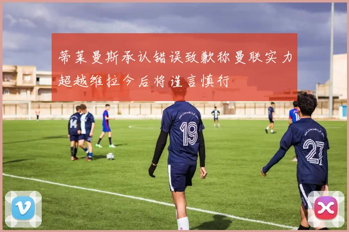 蒂莱曼斯承认错误致歉称曼联实力超越维拉今后将谨言慎行