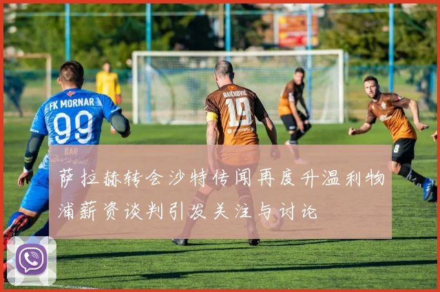 萨拉赫转会沙特传闻再度升温利物浦薪资谈判引发关注与讨论