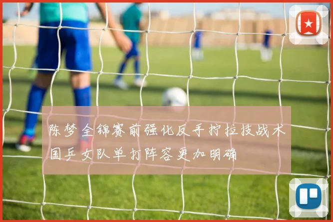 陈梦全锦赛前强化反手拧拉技战术国乒女队单打阵容更加明确